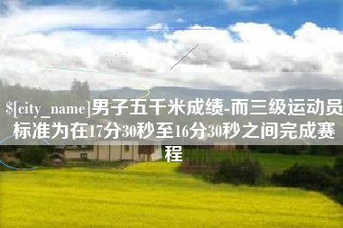 安达男子五千米成绩-而三级运动员标准为在17分30秒至16分30秒之间完成赛程