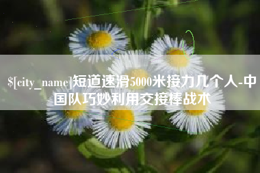 安达短道速滑5000米接力几个人-中国队巧妙利用交接棒战术