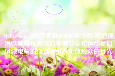 安达短道速滑5000米多少圈-短道速滑以其紧张刺激的赛事节奏和运动员们风驰电掣的身姿吸引着无数观众的目光