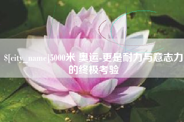 安达5000米 奥运-更是耐力与意志力的终极考验