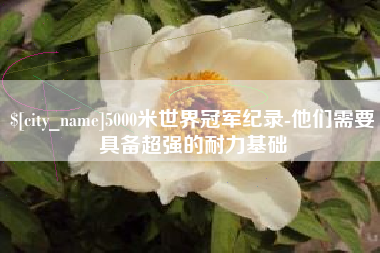 安达5000米世界冠军纪录-他们需要具备超强的耐力基础