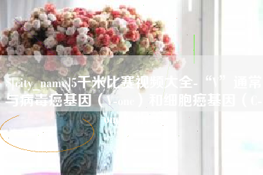 安达5千米比赛视频大全-“V”通常与病毒癌基因（V-onc）和细胞癌基因（C-onc）相关