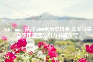 安达男子5000米历史排名-众多顶尖选手用速度与耐力书写传奇